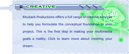 Creative: Rhubarb Productions offers a full range of creative services to help you formulate the conceptual foundation to your project. This is the first step in making your multimedia goals a reality. Click to learn more about creating your dream...