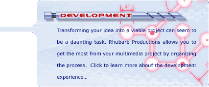 Development: Transforming your idea into a viable project can seem to be a daunting task. Rhubarb Productions allows you to get the most from your multimedia project by organizing the process. Click to learn more about the development experience...